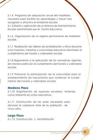 5.1.4 Programa de adquisición anual del mobiliario
necesario para facilitar los aprendizajes y hacer más
acogedor y atractivo el ambiente escolar.
5.1.5 Diseño y aplicación de un Sistema de Mantenimiento
Escolar administrado por el Centro Educativo.
5.1.6 Organización de un registro permanente de mobiliario
escolar.
5.1.7 Realización de talleres de sensibilización y ética docente
a los maestros, maestras y comunidad educativa orientados al
cumplimiento del horario y calendario escolar.
5.1.8 Seguimiento a la aplicación de las normativas vigentes,
de manera particular al cumplimiento del horario y calendario
escolar.
5.1.9 Promover la participación de la comunidad para el
establecimiento de mecanismos que conlleven al cumpli-
miento del horario y calendario escolar.
Mediano Plazo
5.1.10 Organización de espacios escolares, teniendo
como referente los ciclos educativos.
5.1.11 Construcción de las aulas necesarias para
alcanzar la cobertura total de la población de
cinco años.
Largo Plazo
5.1.12 Construcción y rehabilitación
85Plan Decenal de Educación 2008-2018
 