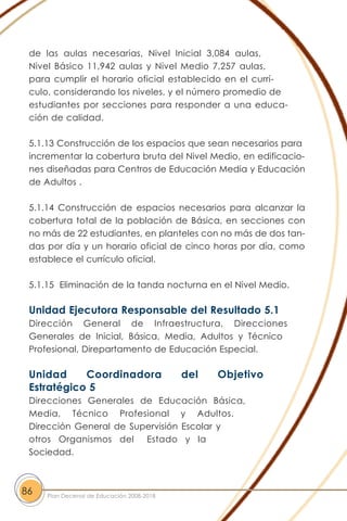 de las aulas necesarias, Nivel Inicial 3,084 aulas,
Nivel Básico 11,942 aulas y Nivel Medio 7,257 aulas,
para cumplir el horario oficial establecido en el currí-
culo, considerando los niveles, y el número promedio de
estudiantes por secciones para responder a una educa-
ción de calidad.
5.1.13 Construcción de los espacios que sean necesarios para
incrementar la cobertura bruta del Nivel Medio, en edificacio-
nes diseñadas para Centros de Educación Media y Educación
de Adultos .
5.1.14 Construcción de espacios necesarios para alcanzar la
cobertura total de la población de Básica, en secciones con
no más de 22 estudiantes, en planteles con no más de dos tan-
das por día y un horario oficial de cinco horas por día, como
establece el currículo oficial.
5.1.15 Eliminación de la tanda nocturna en el Nivel Medio.
Unidad Ejecutora Responsable del Resultado 5.1
Dirección General de Infraestructura, Direcciones
Generales de Inicial, Básica, Media, Adultos y Técnico
Profesional, Direpartamento de Educación Especial.
Unidad Coordinadora del Objetivo
Estratégico 5
Direcciones Generales de Educación Básica,
Media, Técnico Profesional y Adultos.
Dirección General de Supervisión Escolar y
otros Organismos del Estado y la
Sociedad.
86 Plan Decenal de Educación 2008-2018
 