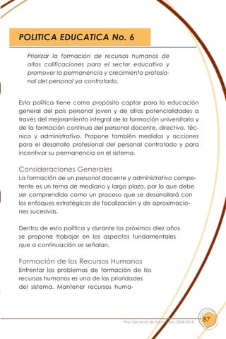 Esta política tiene como propósito captar para la educación
general del país personal joven y de altas potencialidades a
través del mejoramiento integral de la formación universitaria y
de la formación continua del personal docente, directivo, téc-
nico y administrativo. Propone también medidas y acciones
para el desarrollo profesional del personal contratado y para
incentivar su permanencia en el sistema.
Consideraciones Generales
La formación de un personal docente y administrativo compe-
tente es un tema de mediano y largo plazo, por lo que debe
ser comprendido como un proceso que se desarrollará con
los enfoques estratégicos de focalización y de aproximacio-
nes sucesivas.
Dentro de esta política y durante los próximos diez años
se propone trabajar en los aspectos fundamentales
que a continuación se señalan.
Formación de los Recursos Humanos
Enfrentar los problemas de formación de los
recursos humanos es una de las prioridades
del sistema. Mantener recursos huma-
87Plan Decenal de Educación 2008-2018
Priorizar la formación de recursos humanos de
altas calificaciones para el sector educativo y
promover la permanencia y crecimiento profesio-
nal del personal ya contratado.
POLITICA EDUCATICA No. 6
 