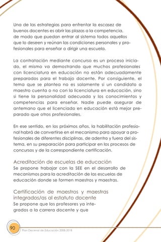 Una de las estrategias para enfrentar la escasez de
buenos docentes es abrir las plazas a la competencia,
de modo que puedan entrar al sistema todos aquellos
que lo deseen y reúnan las condiciones personales y pro-
fesionales para enseñar o dirigir una escuela.
La contratación mediante concurso es un proceso inicia-
do, el mismo va demostrando que muchos profesionales
con licenciatura en educación no están adecuadamente
preparados para el trabajo docente. Por consiguiente, el
tema que se plantea no es solamente si un candidato a
maestro cuenta o no con la licenciatura en educación, sino
si tiene la personalidad adecuada y los conocimientos y
competencias para enseñar. Nadie puede asegurar de
antemano que el licenciado en educación está mejor pre-
parado que otros profesionales.
En ese sentido, en los próximos años, la habilitación profesio-
nal habrá de convertirse en el mecanismo para apoyar a pro-
fesionales de diferentes disciplinas, de adentro y fuera del sis-
tema, en su preparación para participar en los procesos de
concursos y de la correspondiente certificación.
Acreditación de escuelas de educación
Se propone trabajar con la SEE en el desarrollo de
mecanismos para la acreditación de las escuelas de
educación donde se formen maestros y maestras.
Certificación de maestros y maestras
integrados/as al estatuto docente
Se propone que los profesores ya inte-
grados a la carrera docente y que
90 Plan Decenal de Educación 2008-2018
 