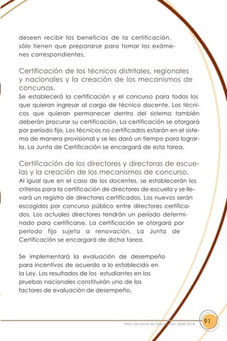 deseen recibir los beneficios de la certificación,
sólo tienen que prepararse para tomar los exáme-
nes correspondientes.
Certificación de los técnicos distritales, regionales
y nacionales y la creación de los mecanismos de
concursos.
Se establecerá la certificación y el concurso para todos los
que quieran ingresar al cargo de técnico docente. Los técni-
cos que quieran permanecer dentro del sistema también
deberán procurar su certificación. La certificación se otorgará
por período fijo. Los técnicos no certificados estarán en el siste-
ma de manera provisional y se les dará un tiempo para lograr-
la. La Junta de Certificación se encargará de esta tarea.
Certificación de los directores y directoras de escue-
las y la creación de los mecanismos de concurso.
Al igual que en el caso de los docentes, se establecerán los
criterios para la certificación de directores de escuela y se lle-
vará un registro de directores certificados. Los nuevos serán
escogidos por concurso público entre directores certifica-
dos. Los actuales directores tendrán un período determi-
nado para certificarse. La certificación se otorgará por
período fijo sujeta a renovación. La Junta de
Certificación se encargará de dicha tarea.
Se implementará la evaluación de desempeño
para incentivos de acuerdo a lo establecido en
la Ley. Los resultados de los estudiantes en las
pruebas nacionales constituirán uno de los
factores de evaluación de desempeño.
91Plan Decenal de Educación 2008-2018
 