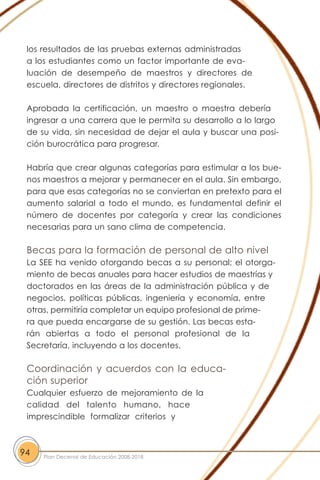 los resultados de las pruebas externas administradas
a los estudiantes como un factor importante de eva-
luación de desempeño de maestros y directores de
escuela, directores de distritos y directores regionales.
Aprobada la certificación, un maestro o maestra debería
ingresar a una carrera que le permita su desarrollo a lo largo
de su vida, sin necesidad de dejar el aula y buscar una posi-
ción burocrática para progresar.
Habría que crear algunas categorías para estimular a los bue-
nos maestros a mejorar y permanecer en el aula. Sin embargo,
para que esas categorías no se conviertan en pretexto para el
aumento salarial a todo el mundo, es fundamental definir el
número de docentes por categoría y crear las condiciones
necesarias para un sano clima de competencia.
Becas para la formación de personal de alto nivel
La SEE ha venido otorgando becas a su personal; el otorga-
miento de becas anuales para hacer estudios de maestrías y
doctorados en las áreas de la administración pública y de
negocios, políticas públicas, ingeniería y economía, entre
otras, permitiría completar un equipo profesional de prime-
ra que pueda encargarse de su gestión. Las becas esta-
rán abiertas a todo el personal profesional de la
Secretaría, incluyendo a los docentes.
Coordinación y acuerdos con la educa-
ción superior
Cualquier esfuerzo de mejoramiento de la
calidad del talento humano, hace
imprescindible formalizar criterios y
94 Plan Decenal de Educación 2008-2018
 