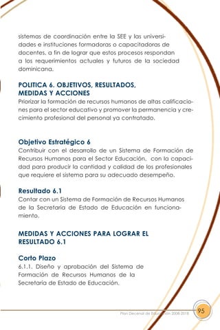 sistemas de coordinación entre la SEE y las universi-
dades e instituciones formadoras o capacitadoras de
docentes, a fin de lograr que estos procesos respondan
a los requerimientos actuales y futuros de la sociedad
dominicana.
POLITICA 6. OBJETIVOS, RESULTADOS,
MEDIDAS Y ACCIONES
Priorizar la formación de recursos humanos de altas calificacio-
nes para el sector educativo y promover la permanencia y cre-
cimiento profesional del personal ya contratado.
Objetivo Estratégico 6
Contribuir con el desarrollo de un Sistema de Formación de
Recursos Humanos para el Sector Educación, con la capaci-
dad para producir la cantidad y calidad de los profesionales
que requiere el sistema para su adecuado desempeño.
Resultado 6.1
Contar con un Sistema de Formación de Recursos Humanos
de la Secretaría de Estado de Educación en funciona-
miento.
MEDIDAS Y ACCIONES PARA LOGRAR EL
RESULTADO 6.1
Corto Plazo
6.1.1. Diseño y aprobación del Sistema de
Formación de Recursos Humanos de la
Secretaría de Estado de Educación.
95Plan Decenal de Educación 2008-2018
 