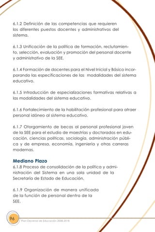 6.1.2 Definición de las competencias que requieren
los diferentes puestos docentes y administrativos del
sistema.
6.1.3 Unificación de la política de formación, reclutamien-
to, selección, evaluación y promoción del personal docente
y administrativo de la SEE.
6.1.4 Formación de docentes para el Nivel Inicial y Básico incor-
porando las especificaciones de las modalidades del sistema
educativo.
6.1.5 Introducción de especializaciones formativas relativas a
las modalidades del sistema educativo.
6.1.6 Fortalecimiento de la habilitación profesional para atraer
personal idóneo al sistema educativo.
6.1.7 Otorgamiento de becas al personal profesional joven
de la SEE para el estudio de maestrías y doctorados en edu-
cación, ciencias políticas, sociología, administración públi-
ca y de empresa, economía, ingeniería y otras carreras
modernas.
Mediano Plazo
6.1.8 Proceso de consolidación de la política y admi-
nistración del Sistema en una sola unidad de la
Secretaría de Estado de Educación.
6.1.9 Organización de manera unificada
de la función de personal dentro de la
SEE.
96 Plan Decenal de Educación 2008-2018
 