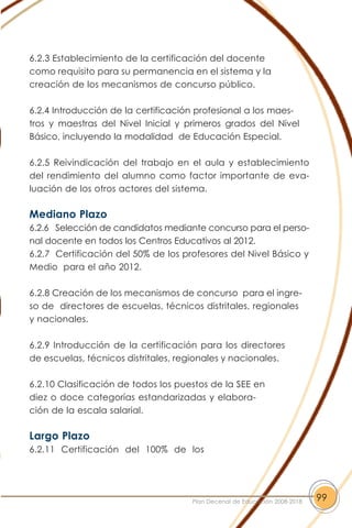 6.2.3 Establecimiento de la certificación del docente
como requisito para su permanencia en el sistema y la
creación de los mecanismos de concurso público.
6.2.4 Introducción de la certificación profesional a los maes-
tros y maestras del Nivel Inicial y primeros grados del Nivel
Básico, incluyendo la modalidad de Educación Especial.
6.2.5 Reivindicación del trabajo en el aula y establecimiento
del rendimiento del alumno como factor importante de eva-
luación de los otros actores del sistema.
Mediano Plazo
6.2.6 Selección de candidatos mediante concurso para el perso-
nal docente en todos los Centros Educativos al 2012.
6.2.7 Certificación del 50% de los profesores del Nivel Básico y
Medio para el año 2012.
6.2.8 Creación de los mecanismos de concurso para el ingre-
so de directores de escuelas, técnicos distritales, regionales
y nacionales.
6.2.9 Introducción de la certificación para los directores
de escuelas, técnicos distritales, regionales y nacionales.
6.2.10 Clasificación de todos los puestos de la SEE en
diez o doce categorías estandarizadas y elabora-
ción de la escala salarial.
Largo Plazo
6.2.11 Certificación del 100% de los
99Plan Decenal de Educación 2008-2018
 
