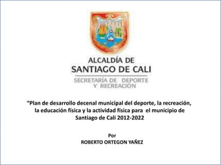 PO
“Plan de desarrollo decenal municipal del deporte, la recreación,
la educación física y la actividad física para el municipio de
Santiago de Cali 2012-2022
Por
ROBERTO ORTEGON YAÑEZ
 