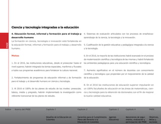 Ciencia y tecnología integradas a la educación

         4. Educación formal, informal y formación para el trabajo y                    4. Sistemas de evaluación articulados con los procesos de enseñanza-
         desarrollo humano                                                              aprendizaje de la ciencia, la tecnología y la innovación.
         La formación en ciencia, tecnología e innovación está fortalecida en
PNDE




         la educación formal, informal y formación para el trabajo y desarrollo         5. Cualificación de la gestión educativa y pedagógica integrada a la ciencia
         humano.                                                                        y la tecnología.


         Metas                                                                          6. En el 2016, la mayoría de las instituciones habrá avanzado en el proceso
                                                                                        de modernización científica y tecnológica de las mismas y habrá fortalecido
         1. En el 2016, las instituciones educativas, desde el preescolar hasta el      los ambientes pedagógicos para una educación científica y tecnológica.
         nivel superior, habrán integrado los temas espaciales, marítimos y fluviales
         a todos sus programas académicos para fortalecer la cultura nacional.          7. Aumento significativo en el número de docentes con conocimiento
                                                                                        científico y tecnológico que propendan por el mejoramiento de la calidad
         2. Fortalecimiento de programas de educación informal y de formación           de la educación.
         para el trabajo y el desarrollo humano en ciencia y tecnología.
                                                                                        8. En el 2016 las instituciones de educación superior impulsarán en
         3. Al 2016 el 100% de los planes de estudio de los niveles: preescolar,        un 100% facultades de educación en las áreas de matemáticas, cien-
         básica, media y pregrado, habrán implementado la investigación como            cia y tecnología para la obtención de doctorados con el fin de mejorar
         referente transversal de los planes de estudio.                                la buena calidad educativa.




Índice      Acerca del PNDE                   Capítulo 1                        Capítulo 2                         Capítulo 3         Capítulo 4               PNDE


                                              Desafíos de la Educación en       Garantías para el Cumplimiento     Agentes            Mecanismos de segui-     Objetivos,
                                              Colombia                          Pleno del Derecho a la             Educativos         miento, evaluación y     Metas y
                                                                                Educación en Colombia                                 participación del PNDE   Acciones
 