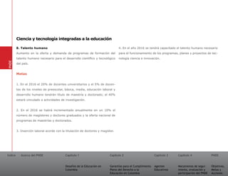 Ciencia y tecnología integradas a la educación

         8. Talento humano                                                       4. En el año 2016 se tendrá capacitado el talento humano necesario
         Aumento en la oferta y demanda de programas de formación del            para el funcionamiento de los programas, planes y proyectos de tec-
         talento humano necesario para el desarrollo científico y tecnológico    nología ciencia e innovación.
PNDE




         del país.


         Metas


         1. En el 2016 el 20% de docentes universitarios y el 5% de docen-
         tes de los niveles de preescolar, básica, media, educación laboral y
         desarrollo humano tendrán título de maestría y doctorado; el 40%
         estará vinculado a actividades de investigación.


         2. En el 2016 se habrá incrementado anualmente en un 10% el
         número de magísteres y doctores graduados y la oferta nacional de
         programas de maestrías y doctorados.


         3. Inserción laboral acorde con la titulación de doctores y magíster.




Índice      Acerca del PNDE                Capítulo 1                      Capítulo 2                       Capítulo 3   Capítulo 4               PNDE


                                           Desafíos de la Educación en     Garantías para el Cumplimiento   Agentes      Mecanismos de segui-     Objetivos,
                                           Colombia                        Pleno del Derecho a la           Educativos   miento, evaluación y     Metas y
                                                                           Educación en Colombia                         participación del PNDE   Acciones
 