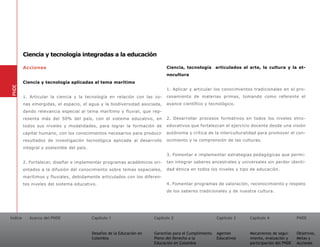 Ciencia y tecnología integradas a la educación

         Acciones                                                              Ciencia, tecnología        articulados al arte, la cultura y la et-
                                                                               nocultura
         Ciencia y tecnología aplicadas al tema marítimo
PNDE




                                                                               1. Aplicar y articular los conocimientos tradicionales en el pro-
         1. Articular la ciencia y la tecnología en relación con las zo-       cesamiento de materias primas, tomando como referente el
         nas emergidas, el espacio, el agua y la biodiversidad asociada,       avance científico y tecnológico.
         dando relevancia especial al tema marítimo y fluvial, que rep-
         resenta más del 50% del país, con el sistema educativo, en            2. Desarrollar procesos formativos en todos los niveles etno-
         todos sus niveles y modalidades, para lograr la formación de          educativos que fortalezcan el ejercicio docente desde una visión
         capital humano, con los conocimientos necesarios para producir        autónoma y crítica de la interculturalidad para promover el con-
         resultados de investigación tecnológica aplicada al desarrollo        ocimiento y la comprensión de las culturas.
         integral y sostenible del país.
                                                                               3. Fomentar e implementar estrategias pedagógicas que permi-
         2. Fortalecer, diseñar e implementar programas académicos ori-        tan integrar saberes ancestrales y universales sin perder identi-
         entados a la difusión del conocimiento sobre temas espaciales,        dad étnica en todos los niveles y tipo de educación.
         marítimos y fluviales, debidamente articulados con los diferen-
         tes niveles del sistema educativo.                                    4. Fomentar programas de valoración, reconocimiento y respeto
                                                                               de los saberes tradicionales y de nuestra cultura.




Índice      Acerca del PNDE                Capítulo 1                    Capítulo 2                       Capítulo 3     Capítulo 4               PNDE


                                           Desafíos de la Educación en   Garantías para el Cumplimiento   Agentes        Mecanismos de segui-     Objetivos,
                                           Colombia                      Pleno del Derecho a la           Educativos     miento, evaluación y     Metas y
                                                                         Educación en Colombia                           participación del PNDE   Acciones
 