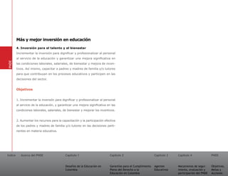 Más y mejor inversión en educación
         4. Inversión para el talento y el bienestar
         Incrementar la inversión para dignificar y profesionalizar al personal
         al servicio de la educación y garantizar una mejora significativa en
PNDE




         las condiciones laborales, salariales, de bienestar y mejora de incen-
         tivos. Así mismo, capacitar a padres y madres de familia y/o tutores
         para que contribuyan en los procesos educativos y participen en las
         decisiones del sector.


         Objetivos


         1. Incrementar la inversión para dignificar y profesionalizar al personal
         al servicio de la educación, y garantizar una mejora significativa en las
         condiciones laborales, salariales, de bienestar y mejorar los incentivos.


         2. Aumentar los recursos para la capacitación y la participación efectiva
         de los padres y madres de familia y/o tutores en las decisiones perti-
         nentes en materia educativa.




Índice      Acerca del PNDE                  Capítulo 1                       Capítulo 2                       Capítulo 3   Capítulo 4               PNDE


                                             Desafíos de la Educación en      Garantías para el Cumplimiento   Agentes      Mecanismos de segui-     Objetivos,
                                             Colombia                         Pleno del Derecho a la           Educativos   miento, evaluación y     Metas y
                                                                              Educación en Colombia                         participación del PNDE   Acciones
 