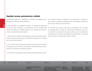 Equidad: acceso, permanencia y calidad
         la educación, generen y participen en procesos investigativos que          rán incluido el fomento y estímulo al reconocimiento y respeto por
         beneficien la atención a esta población.                                   las creencias y prácticas culturales de las comunidades minoritarias,
                                                                                    para el goce efectivo de sus derechos.
PNDE




         6. Las personas con multidéficit contarán con programas especiales
         en los que serán atendidas, en coordinación con las entidades del          10. Durante los próximos diez años se fortalecerán los currículos
         sector de la salud y los demás sectores, en la medida de sus condi-        de etnoeducación en todas las instituciones educativas, para ten-
         ciones y características particulares.                                     er presentes los aportes de los grupos étnicos y dar cumplimiento
                                                                                    constitucional a la cátedra de estudios afrocolombianos, en aras del
         7. Para el 2010 se habrán incrementado los índices de equidad medi-        reconocimiento a la diversidad cultural y étnica.
         ante currículos que promuevan la perspectiva de género y el respeto
         por las opciones sexuales.


         8. En el 100% de las instituciones educativas del país se fomentará
         el respeto por las creencias y las prácticas culturales diversas, garan-
         tizando los derechos de quienes las tienen.


         9. El 100% de los programas de formación de docentes del país hab-




Índice      Acerca del PNDE                 Capítulo 1                       Capítulo 2                       Capítulo 3     Capítulo 4               PNDE


                                            Desafíos de la Educación en      Garantías para el Cumplimiento   Agentes        Mecanismos de segui-     Objetivos,
                                            Colombia                         Pleno del Derecho a la           Educativos     miento, evaluación y     Metas y
                                                                             Educación en Colombia                           participación del PNDE   Acciones
 