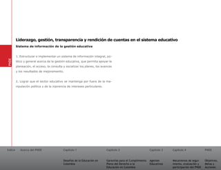 Liderazgo, gestión, transparencia y rendición de cuentas en el sistema educativo
         Sistema de información de la gestión educativa


         1. Estructurar e implementar un sistema de información integral, pú-
PNDE




         blico y general acerca de la gestión educativa, que permita apoyar la
         planeación, el acceso, la consulta y socializar los planes, los avances
         y los resultados de mejoramiento.


         2. Lograr que el sector educativo se mantenga por fuera de la ma-
         nipulación política y de la injerencia de intereses particulares.




Índice      Acerca del PNDE                 Capítulo 1                       Capítulo 2                       Capítulo 3   Capítulo 4               PNDE


                                            Desafíos de la Educación en      Garantías para el Cumplimiento   Agentes      Mecanismos de segui-     Objetivos,
                                            Colombia                         Pleno del Derecho a la           Educativos   miento, evaluación y     Metas y
                                                                             Educación en Colombia                         participación del PNDE   Acciones
 