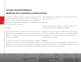 Formación, desarrollo profesional y

         dignificación de los y las docentes y directivos docentes

         2. Promover y fortalecer alianzas y sinergias educativas entre las      comprometiéndolo a permanecer en sus instituciones educativas,
         instituciones de educación superior, centros de investigación, es-      una vez obtenido el título.
         cuelas normales, instituciones educativas, para la generación y
PNDE




         desarrollo de   experiencias significativas    y cualificación de los   Disenso
         directivos docentes y docentes.
                                                                                 ¿Quién garantiza que los maestros se capaciten y esta capacit-
         Disenso                                                                 ación ayude a transformar realidades en contexto?


         Parece que la dignificación y profesionalización docente se logrará     4. Asignar el 1% de los recursos del orden nacional (SGP), depar-
         sólo formando o capacitando al docente y no ofreciendo otros es-        tamental y municipal al sistema nacional, de formación (SINAF)
         cenarios o acciones que mejoren la calidad de vida, la de sus           para garantizar la formación y actualización de los docentes y di-
         alumnos y sus familias.                                                 rectivos docentes en servicio.


         3. Seleccionar anualmente, por concurso de méritos, en cada mu-         Disenso
         nicipio un número igual al 1% del total de docentes y directivos        En los ejes de formación de docentes falta el eje de educación en
         docentes de dicho ente territorial, para participar en posgrados        valores, derechos humanos y competencias ciudadanas (esto se
         nacionales e internacionales, en forma gratuita o cofinanciada,         debería incluir en el último objetivo leído).




Índice      Acerca del PNDE                Capítulo 1                     Capítulo 2                       Capítulo 3     Capítulo 4               PNDE


                                           Desafíos de la Educación en    Garantías para el Cumplimiento   Agentes        Mecanismos de segui-     Objetivos,
                                           Colombia                       Pleno del Derecho a la           Educativos     miento, evaluación y     Metas y
                                                                          Educación en Colombia                           participación del PNDE   Acciones
 