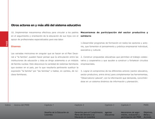 Otros actores en y más allá del sistema educativo

         10. Implementar mecanismos efectivos para vincular a los padres         Mecanismos de participación del sector productivo y
         en el seguimiento y orientación de la educación de sus hijos con el     solidario
         apoyo de profesionales especializados para esa labor.
PNDE




                                                                                 1.Desarrollar programas de formación en todos los sectores y acto-
         Disenso                                                                 res, que fomenten el pensamiento y práctica empresarial individual,
                                                                                 asociativa y cultural.
         Las variadas menciones en singular que se hacen en el Plan Dece-
         nal a “la familia”, pueden hacer pensar que la articulación entre las   2. Construir propuestas educativas que permitan el trabajo colabo-
         instituciones de educación y ésta se dirige solamente a un módulo       rativo y cooperativo y que ayuden a construir y fortalecer circuitos
         de familia nuclear. Esto desconoce la variedad de sistemas familiares   empresariales.
         que existen en el país, por lo que resultaría pertinente sustituir la
         expresión “la familia” por “las familias” o hablar, en cambio, de nú-   3. Lograr el compromiso de los diferentes actores (sector educativo,
         cleos familiares.                                                       sector productivo, entre otros) para complementar las herramientas,
                                                                                 “Observatorio Laboral”, con la información que demanda, convirtién-
                                                                                 dose en un sistema dinámico de información y planeación.




Índice      Acerca del PNDE                Capítulo 1                     Capítulo 2                       Capítulo 3    Capítulo 4               PNDE


                                           Desafíos de la Educación en    Garantías para el Cumplimiento   Agentes       Mecanismos de segui-     Objetivos,
                                           Colombia                       Pleno del Derecho a la           Educativos    miento, evaluación y     Metas y
                                                                          Educación en Colombia                          participación del PNDE   Acciones
 