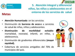 5. Atención integral y diferencial
                         niños, las niñas y adolescentes en el
                            entorno de los servicios de salud
Metas
• Atención Humanizada en los servicios
• Disminución de barreras de acceso a servicios
  de salud de niñas, niños y adolescentes.
• Disminución      de     morbilidad     evitable-
  mortalidad, neonatal, infantil, en niñez, y
  adolescencia.
• Disminución de gradientes diferenciales (mayor
  equidad).
• Cobertura de servicios amigables del 70% de
  municipios del país.
 