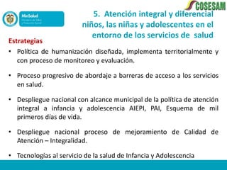 5. Atención integral y diferencial
                         niños, las niñas y adolescentes en el
                            entorno de los servicios de salud
Estrategias
• Política de humanización diseñada, implementa territorialmente y
   con proceso de monitoreo y evaluación.

• Proceso progresivo de abordaje a barreras de acceso a los servicios
  en salud.

• Despliegue nacional con alcance municipal de la política de atención
  integral a infancia y adolescencia AIEPI, PAI, Esquema de mil
  primeros días de vida.

• Despliegue nacional proceso de mejoramiento de Calidad de
  Atención – Integralidad.

• Tecnologías al servicio de la salud de Infancia y Adolescencia
 