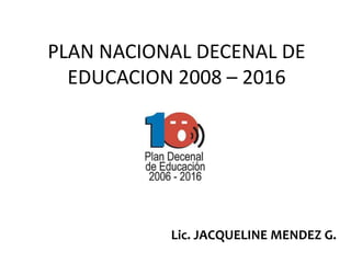 PLAN NACIONAL DECENAL DE
  EDUCACION 2008 – 2016




           Lic. JACQUELINE MENDEZ G.
 
