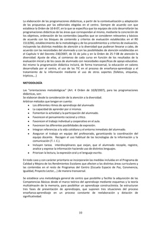 10
La elaboraciónde lasprogramacionesdidácticas, a partir de la contextualización y adaptación
de las propuestas por las editoriales elegidas en el centro. Siempre de acuerdo con que
establece laOrdende 10-8-07, en laque se especificaque losequiposde ciclodesarrollaránlas
programacionesdidácticasde lasáreasque correspondanal mismo,mediantelaconcreciónde
losobjetivos,ordenaciónde los contenidos (aquellos que se consideren relevantes y básicos
de acuerdo con los bloques de contenido y criterios de evaluación establecidos en el RD
1513/06), establecimientode lametodologíayde losprocedimientosycriteriosde evaluación,
incluyendolasdistintasmedidas de atención a la diversidad que pudieran llevarse a cabo, de
acuerdocon las necesidadesdel alumnadoyconlasposibilidadesde atención establecidas en
el Capítulo V del Decreto 230/2007, de 31 de julio y en la Orden de 25-7-08 de atención la
diversidad. Ajuste de ellas, al comienzo de cada curso en función de los resultados de la
evaluacióninicial yde loscasosde alumnadoconnecesidadesespecíficasde apoyo educativo.
Así mismo la programación didáctica incluirá, de forma transversal, la educación en valores
desarrollada por el centro, el uso de las TIC en el proceso de enseñanza-aprendizaje y el
tratamiento de la información mediante el uso de otros soportes (folletos, etiquetas,
trípticos,…)
METODOLOGÍA
Las “orientaciones metodológicas” (Art. 4 Orden de 10/8/2007), para las programaciones
didácticas, son:
Se elaboran desde la consideración de la atención a la diversidad.
Arbitran métodos que tengan en cuenta:
 Los diferentes ritmos de aprendizaje del alumnado
 La capacidad de aprender por sí mismos
 Fomentan la actividad y la participación del alumnado.
 Favorecen el pensamiento racional y crítico.
 Favorecen el trabajo individual y cooperativo en el aula.
 Favorecen las diferentes posibilidades de expresión.
 Integran referencias a la vida cotidiana y el entorno inmediato del alumnado.
 Aseguran el trabajo en equipo del profesorado, garantizando la coordinación del
equipo docente. Recogen el uso habitual de las tecnologías de la información y la
comunicación (T. I. C.).
 Incluyen tareas interdisciplinares que exijan, que el alumnado recopile, registre,
analice y exprese la información haciendo uso de distintos lenguajes.
 Priorizan la lectura, la expresión oral y el lenguaje escrito.
En todo caso y con carácter prioritariose incorporaránlasmedidasincluidasenel Programade
CalidadyMejora de losRendimientosEscolaresque afectena las distintas áreas curriculares y
las contenidas en el resto de Programas del Centro (Escuela Espacio de Paz, Convivencia,
Igualdad, Proyecto Lector,…) de manera transversal.
Se establece una metodología general de centro que posibilite y facilite la adquisición de las
CompetenciasBásicasdesde el marco teórico del aprendizaje mediante esquemas y la teoría
multialmacén de la memoria, para posibilitar un aprendizaje constructivista. Se estructuran
tres fases de presentación de aprendizajes, que suponen tres situaciones del proceso
enseñanza-aprendizaje en un proceso constante de reelaboración y dotación de
significatividad.
 