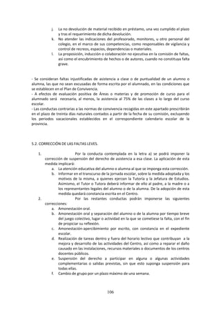 106
j. La nodevoluciónde material recibidoenpréstamo,una vez cumplido el plazo
y tras el requerimiento de dicha devolución.
k. No atender las indicaciones del profesorado, monitores, u otro personal del
colegio, en el marco de sus competencias, como responsables de vigilancia y
control de recreos, espacios, dependencias o materiales.
l. La proposición,inducciónocolaboración noejecutivaenlacomisión de faltas,
así como el encubrimientode hechosode autores, cuando no constituya falta
grave.
- Se consideran faltas injustificadas de asistencia a clase o de puntualidad de un alumno o
alumna,las que no sean excusadas de forma escrita por el alumnado, en las condiciones que
se establecen en el Plan de Convivencia.
- A efectos de evaluación positiva de Áreas o materias y de promoción de curso para el
alumnado será necesaria, al menos, la asistencia al 75% de las clases a lo largo del curso
escolar.
- Las conductascontrarias a lasnormas de convivenciarecogidaseneste apartadoprescribirán
enel plazo de treinta días naturales contados a partir de la fecha de su comisión, excluyendo
los periodos vacacionales establecidos en el correspondiente calendario escolar de la
provincia.
5.2. CORRECCIÓN DE LAS FALTAS LEVES.
1. Por la conducta contemplada en la letra a) se podrá imponer la
corrección de suspensión del derecho de asistencia a esa clase. La aplicación de esta
medida implicará:
a. La atencióneducativadel alumnooalumnaal que se impongaesta corrección.
b. Informarenel transcurso de la jornadaescolar,sobre lamedidaadoptadaylos
motivos de la misma, a quienes ejerzan la Tutoría y la Jefatura de Estudios.
Asimismo, el Tutor o Tutora deberá informar de ello al padre, a la madre o a
losrepresentanteslegales del alumno o de la alumna. De la adopción de esta
medida quedará constancia escrita en el Centro.
2. Por las restantes conductas podrán imponerse las siguientes
correcciones:
a. Amonestación oral.
b. Amonestaciónoral y separación del alumno o de la alumna por tiempo breve
del juegocolectivo,lugaroactividadenlaque se cometiese la falta, con el fin
de propiciar su reflexión.
c. Amonestación-apercibimiento por escrito, con constancia en el expediente
escolar.
d. Realización de tareas dentro y fuera del horario lectivo que contribuyan a la
mejora y desarrollo de las actividades del Centro, así como a reparar el daño
causadoen lasinstalaciones,recursosmaterialesodocumentos de los centros
docentes públicos.
e. Suspensión del derecho a participar en alguna o algunas actividades
complementarias o salidas previstas, sin que esto suponga suspensión para
todas ellas.
f. Cambio de grupo por un plazo máximo de una semana.
 