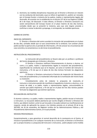 110
2. Asimismo,lasmedidasdisciplinarias impuestas por el Director o Directora en relación
con lasconductas del alumnadoa que se refiere el apartado 6.1, podrán ser revisadas
por el Consejo Escolar a instancia de los padres, madres o representantes legales del
alumnado,de acuerdo con lo establecido en el artículo 127 de la Ley Orgánica 2/2006,
de 3 de mayo, de Educación. A tales efectos, el Director o Directora convocará una
sesión extraordinaria del Consejo Escolar en el plazo máximo de dos días lectivos,
contados desde que se presentó la instancia, para que este órgano proceda a
confirmar o revisar la decisión y proponga, si corresponde, las medidas oportunas.
CAMBIO DE CENTRO:
INICIO DEL EXPEDIENTE:
El Directoro Directoradel centroacordará lainiciación del procedimiento en el plazo
de dos días, contados desde que se tuvo conocimiento de la conducta. Con carácter previo
podrá acordar la aperturade un períodode información,afinde conocerlas circunstanciasdel
caso concreto y la conveniencia o no de iniciar el procedimiento.
INSTRUCCIÓN DEL PROCEDIMIENTO:
1. La instrucción del procedimiento se llevará cabo por un profesor o profesora
del Centro designado por el director o directora.
2. El Director o Directora notificará fehacientemente al alumno o alumna, así
como a su padre, madre o representantes legales la incoación del procedimiento,
especificando las conductas que se le imputan, así como el nombre del instructor o
instructora, a fin de que en el plazo de dos días lectivos formulen las alegaciones
oportunas.
3. El Director o Directora comunicará al Servicio de Inspección de Educación el
iniciodel procedimientoylomantendráinformado de la tramitación del mismo hasta
su resolución.
4. Inmediatamente antes de redactar la propuesta de resolución, el
instructoro instructorapondráde manifiestoel expedienteal alumnooalumnay,si es
menor de edad, a su padre, madre o representantes legales, comunicándoles la
sanción que podrá imponerse, a fin de que en el plazo de tres días lectivos puedan
formular las alegaciones que estimen oportunas.
RECUSACIÓN DEL INSTRUCTOR:
El alumnooalumna,o su padre,madre o representantes legales, podrán recusar al instructor
o instructora. La recusación deberá plantearse por escrito dirigido al Director o Directora del
Centro,que deberáresolveryante la cual recusadoo recusadarealizarásusmanifestacionesal
respecto, siendo de aplicación las causas y los trámites previsto en el artículo 29 de la ley
30/1992, de 26 de noviembre, de Régimen Jurídico de las Administraciones Públicas y del
Procedimiento Administrativo Común, en lo que proceda.
MEDIDAS PROVISIONALES:
Excepcionalmente, y para garantizar el normal desarrollo de la convivencia en el Centro, al
iniciarse el procedimientooencualquiermomentode suinstrucción,el Director o la Directora
por su propiainiciativaoapropuestadel instructoroinstructora, podrá adoptarcomo medida
 
