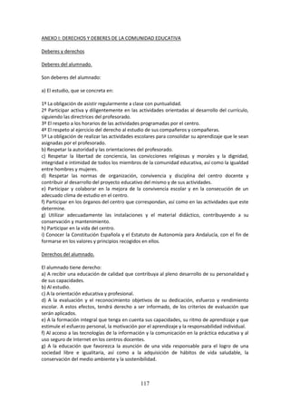 117
ANEXO I: DERECHOS Y DEBERES DE LA COMUNIDAD EDUCATIVA
Deberes y derechos
Deberes del alumnado.
Son deberes del alumnado:
a) El estudio, que se concreta en:
1º La obligación de asistir regularmente a clase con puntualidad.
2º Participaractivay diligentemente en las actividades orientadas al desarrollo del currículo,
siguiendo las directrices del profesorado.
3º El respeto a los horarios de las actividades programadas por el centro.
4º El respeto al ejercicio del derecho al estudio de sus compañeros y compañeras.
5º La obligaciónde realizarlasactividadesescolaresparaconsolidarsuaprendizajeque le sean
asignadas por el profesorado.
b) Respetar la autoridad y las orientaciones del profesorado.
c) Respetar la libertad de conciencia, las convicciones religiosas y morales y la dignidad,
integridade intimidadde todoslosmiembrosde lacomunidadeducativa,así como la igualdad
entre hombres y mujeres.
d) Respetar las normas de organización, convivencia y disciplina del centro docente y
contribuir al desarrollo del proyecto educativo del mismo y de sus actividades.
e) Participar y colaborar en la mejora de la convivencia escolar y en la consecución de un
adecuado clima de estudio en el centro.
f) Participarenlosórganos del centroque correspondan, así como en las actividades que este
determine.
g) Utilizar adecuadamente las instalaciones y el material didáctico, contribuyendo a su
conservación y mantenimiento.
h) Participar en la vida del centro.
i) Conocer la Constitución Española y el Estatuto de Autonomía para Andalucía, con el fin de
formarse en los valores y principios recogidos en ellos.
Derechos del alumnado.
El alumnado tiene derecho:
a) A recibirunaeducaciónde calidad que contribuya al pleno desarrollo de su personalidad y
de sus capacidades.
b) Al estudio.
c) A la orientación educativa y profesional.
d) A la evaluación y el reconocimiento objetivos de su dedicación, esfuerzo y rendimiento
escolar. A estos efectos, tendrá derecho a ser informado, de los criterios de evaluación que
serán aplicados.
e) A la formaciónintegral que tengaencuentasuscapacidades,su ritmo de aprendizaje y que
estimule el esfuerzopersonal,lamotivaciónporel aprendizajeylaresponsabilidad individual.
f) Al acceso a las tecnologías de la información y la comunicación en la práctica educativa y al
uso seguro de Internet en los centros docentes.
g) A la educación que favorezca la asunción de una vida responsable para el logro de una
sociedad libre e igualitaria, así como a la adquisición de hábitos de vida saludable, la
conservación del medio ambiente y la sostenibilidad.
 
