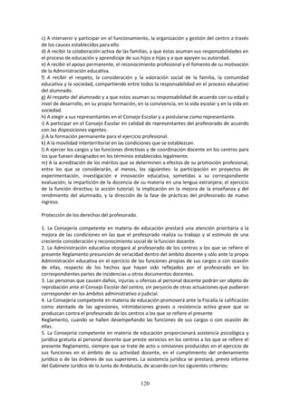 120
c) A interveniryparticiparen el funcionamiento, la organización y gestión del centro a través
de los cauces establecidos para ello.
d) A recibirlacolaboraciónactivade lasfamilias,aque éstasasumansusresponsabilidades en
el proceso de educación y aprendizaje de sus hijos e hijas y a que apoyen su autoridad.
e) A recibirel apoyopermanente,el reconocimientoprofesionalyel fomentode sumotivación
de la Administración educativa.
f) A recibir el respeto, la consideración y la valoración social de la familia, la comunidad
educativayla sociedad,compartiendoentre todoslaresponsabilidad en el proceso educativo
del alumnado.
g) Al respetodel alumnadoyaque estosasumansu responsabilidadde acuerdo con su edad y
nivel de desarrollo,ensupropiaformación,enlaconvivencia,enlavidaescolar y en la vida en
sociedad.
h) A elegir a sus representantes en el Consejo Escolar y a postularse como representante.
i) A participarenel ConsejoEscolaren calidad de representantes del profesorado de acuerdo
con las disposiciones vigentes.
j) A la formación permanente para el ejercicio profesional.
k) A la movilidad interterritorial en las condiciones que se establezcan.
l) A ejercerloscargosy las funcionesdirectivas y de coordinación docente en los centros para
los que fuesen designados en los términos establecidos legalmente.
m) A la acreditaciónde losméritosque se determinenaefectos de su promoción profesional,
entre los que se considerarán, al menos, los siguientes: la participación en proyectos de
experimentación, investigación e innovación educativa, sometidas a su correspondiente
evaluación;laimpartición de la docencia de su materia en una lengua extranjera; el ejercicio
de la función directiva; la acción tutorial; la implicación en la mejora de la enseñanza y del
rendimiento del alumnado, y la dirección de la fase de prácticas del profesorado de nuevo
ingreso.
Protección de los derechos del profesorado.
1. La Consejería competente en materia de educación prestará una atención prioritaria a la
mejora de las condiciones en las que el profesorado realiza su trabajo y al estímulo de una
creciente consideración y reconocimiento social de la función docente.
2. La Administración educativa otorgará al profesorado de los centros a los que se refiere el
presente Reglamentopresunciónde veracidaddentrodel ámbitodocente ysóloante lapropia
Administracióneducativa en el ejercicio de las funciones propias de sus cargos o con ocasión
de ellas, respecto de los hechos que hayan sido reflejados por el profesorado en los
correspondientes partes de incidencias u otros documentos docentes.
3. Las personasque causendaños,injuriasuofensasal personal docente podrán ser objeto de
reprobaciónante el ConsejoEscolardel centro,sinperjuiciode otras actuacionesque pudieran
corresponder en los ámbitos administrativo o judicial.
4. La Consejeríacompetente enmateriade educaciónpromoveráante laFiscalíala calificación
como atentado de las agresiones, intimidaciones graves o resistencia activa grave que se
produzcan contra el profesorado de los centros a los que se refiere el presente
Reglamento, cuando se hallen desempeñando las funciones de sus cargos o con ocasión de
ellas.
5. La Consejería competente en materia de educación proporcionará asistencia psicológica y
jurídicagratuita al personal docente que preste servicios en los centros a los que se refiere el
presente Reglamento,siempre que se trate de acto u omisiones producidos en el ejercicio de
sus funciones en el ámbito de su actividad docente, en el cumplimiento del ordenamiento
jurídico o de las órdenes de sus superiores. La asistencia jurídica se prestará, previo informe
del Gabinete Jurídico de la Junta de Andalucía, de acuerdo con los siguientes criterios:
 