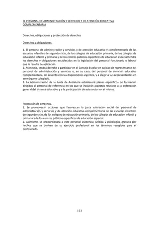 123
EL PERSONAL DE ADMINISTRACIÓN Y SERVICIOS Y DE ATENCIÓN EDUCATIVA
COMPLEMENTARIA
Derechos, obligaciones y protección de derechos
Derechos y obligaciones.
1. El personal de administración y servicios y de atención educativa y complementaria de las
escuelasinfantilesde segundociclo,de los colegios de educación primaria, de los colegios de
educacióninfantil yprimariayde loscentrospúblicosespecíficosde educaciónespecial tendrá
los derechos y obligaciones establecidos en la legislación del personal funcionario o laboral
que le resulte de aplicación.
2. Asimismo,tendráderechoaparticiparenel ConsejoEscolarencalidadde representante del
personal de administración y servicios o, en su caso, del personal de atención educativa
complementaria,de acuerdoconlasdisposicionesvigentes,ya elegir a sus representantes en
este órgano colegiado.
3. La Administración de la Junta de Andalucía establecerá planes específicos de formación
dirigidos al personal de referencia en los que se incluirán aspectos relativos a la ordenación
general del sistema educativo y a la participación de este sector en el mismo.
Protección de derechos.
1. Se promoverán acciones que favorezcan la justa valoración social del personal de
administraciónyservicios y de atención educativa complementaria de las escuelas infantiles
de segundociclo,de loscolegiosde educaciónprimaria,de loscolegiosde educación infantil y
primaria y de los centros públicos específicos de educación especial.
2. Asimismo, se proporcionará a este personal asistencia jurídica y psicológica gratuita por
hechos que se deriven de su ejercicio profesional en los términos recogidos para el
profesorado.
 