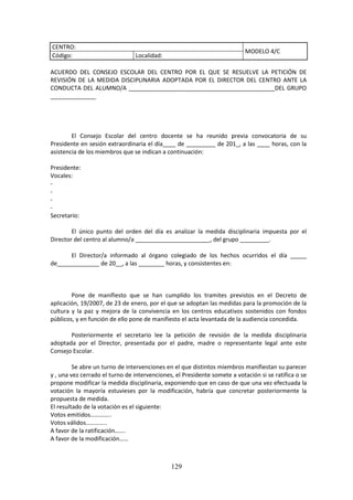 129
CENTRO:
MODELO 4/C
Código: Localidad:
ACUERDO DEL CONSEJO ESCOLAR DEL CENTRO POR EL QUE SE RESUELVE LA PETICIÓN DE
REVISIÓN DE LA MEDIDA DISCIPLINARIA ADOPTADA POR EL DIRECTOR DEL CENTRO ANTE LA
CONDUCTA DEL ALUMNO/A _____________________________________________DEL GRUPO
______________
El Consejo Escolar del centro docente se ha reunido previa convocatoria de su
Presidente en sesión extraordinaria el día____ de _________ de 201_, a las ____ horas, con la
asistencia de los miembros que se indican a continuación:
Presidente:
Vocales:
-
-
-
-
Secretario:
El único punto del orden del día es analizar la medida disciplinaria impuesta por el
Director del centro al alumno/a _______________________, del grupo _________.
El Director/a informado al órgano colegiado de los hechos ocurridos el día _____
de_____________ de 20__, a las ________ horas, y consistentes en:
Pone de manifiesto que se han cumplido los tramites previstos en el Decreto de
aplicación,19/2007, de 23 de enero,porel que se adoptan las medidas para la promoción de la
cultura y la paz y mejora de la convivencia en los centros educativos sostenidos con fondos
públicos,yen función de ello pone de manifiesto el acta levantada de la audiencia concedida.
Posteriormente el secretario lee la petición de revisión de la medida disciplinaria
adoptada por el Director, presentada por el padre, madre o representante legal ante este
Consejo Escolar.
Se abre un turnode intervencionesenel que distintosmiembrosmanifiestansu parecer
y , una vezcerradoel turno de intervenciones,el Presidente somete avotaciónsi se ratifica o se
propone modificarlamedidadisciplinaria,exponiendoque encaso de que una vez efectuada la
votación la mayoría estuvieses por la modificación, habría que concretar posteriormente la
propuesta de medida.
El resultado de la votación es el siguiente:
Votos emitidos…………..
Votos válidos…………..
A favor de la ratificación…….
A favor de la modificación……
 