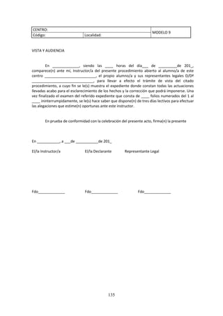 135
CENTRO:
MODELO 9
Código: Localidad:
VISTA Y AUDIENCIA
En _____________, siendo las ____ horas del día___ de _________de 201_,
comparece(n) ante mí, Instructor/a del presente procedimiento abierto al alumno/a de este
centro _________________________, el propio alumno/a y sus representantes legales D/Dª
______________________________, para llevar a efecto el trámite de vista del citado
procedimiento, a cuyo fin se le(s) muestra el expediente donde constan todas las actuaciones
llevadasacabopara el esclarecimientode los hechos y la corrección que podrá imponerse. Una
vezfinalizadoel examendelreferido expediente que consta de ____ folios numerados del 1 al
____ ininterrumpidamente,se le(s)hace saberque dispone(n)de tresdíaslectivosparaefectuar
las alegaciones que estime(n) oportunas ante este instructor.
En prueba de conformidad con la celebración del presente acto, firma(n) la presente
En ___________, a ___de ___________de 201_
El/la Instructor/a El/la Declarante Representante Legal
Fdo_____________ Fdo_____________ Fdo_____________
 