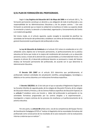 141
k) EL PLAN DE FORMACIÓN DEL PROFESORADO.
Según la Ley Orgánica de Educación del 3 de Mayo del 2006 en el artículo 102.1., “la
formaciónpermanente constituye un derecho y una obligación de todo el profesorado y una
responsabilidad de las Administraciones Educativas y de los propios centros “. Con esta
formaciónse pretende que se mejore lacalidad de la enseñanza en todos sus aspectos desde
la orientaciónytutoría,la atención a la diversidad, organización y funcionamiento del Centro
y en materia de igualdad.
Del mismo modo, en el artículo siguiente, queda recogida la necesidad de planificar las
actividadesde formacióndel profesoradoyestablecerunaofertade formación diversificada y
gratuita favoreciendo la participación del profesorado en ellas.
La Ley de Educación de Andalucía en el artículo 19.2 reitera lo establecido en la L.O.E
señalando como objetivo de la formación permanente, el perfeccionamiento de la práctica
educativade formaque incida en la mejora del rendimiento del alumnado y en su desarrollo
personal ysocial,a travésde la atenciónde suspeculiaridadesyala diversidaddel mismo.Con
respecto al artículo 20, el desarrollo profesional docente se promoverá a través del Sistema
Andaluz de formación permanente del profesorado, de acuerdo con lo que determine la
Administración Educativa.
El Decreto 230 /2007 en el artículo 20.3 determina que periódicamente, el
profesorado realizará actividades de actualización científica, psicopedagógica, tecnológica y
didáctica en los centros docentes y en instituciones formativas específicas.
El Decreto 328/2010, de 13 de Julio por el que se aprueba el Reglamento Orgánico de
lasEscuelasInfantilesde segundogrado,de loscolegiosde EducaciónPrimaria,de loscolegios
de EducaciónInfantil yPrimaria,yde losCentrosPúblicosespecíficosde EducaciónEspecial,en
su artículo 7 establece como una función y deber del profesorado la participación en las
actividades formativas programadas por los centros dirigidas a la experimentación ,
investigación y mejora continúa de los procesos de enseñanza y el perfeccionamiento de la
práctica educativa.
Por otra parte,su artículo 88 señalacomo una de las competenciasdel Equipo Técnico
de CoordinaciónPedagógica(ETCP) el “realizarel diagnósticode lasnecesidadesformativasdel
profesoradocomoconsecuenciade losresultadosde la auto evaluación o de las evaluaciones
internas o externas que se realicen “ .
 