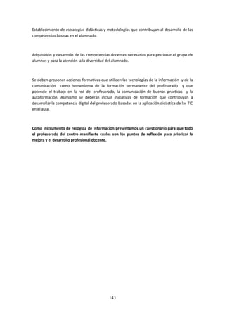143
Establecimientode estrategiasdidácticasy metodologías que contribuyan al desarrollo de las
competencias básicas en el alumnado.
Adquisicióny desarrollo de las competencias docentes necesarias para gestionar el grupo de
alumnos y para la atención a la diversidad del alumnado.
Se debenproponeraccionesformativas que utilicen las tecnologías de la información y de la
comunicación como herramienta de la formación permanente del profesorado y que
potencie el trabajo en la red del profesorado, la comunicación de buenas prácticas y la
autoformación. Asimismo se deberán incluir iniciativas de formación que contribuyan a
desarrollarlacompetenciadigital del profesoradobasadasenla aplicación didáctica de las TIC
en el aula.
Como instrumento de recogida de información presentamos un cuestionario para que todo
el profesorado del centro manifieste cuales son los puntos de reflexión para priorizar la
mejora y el desarrollo profesional docente.
 