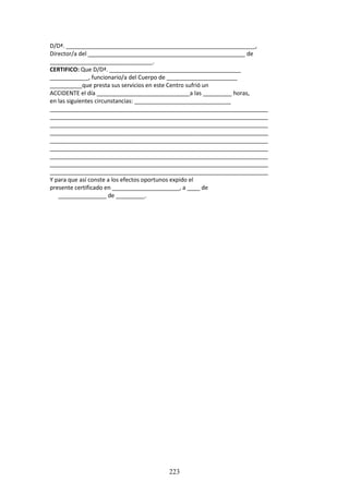 223
D/Dª. ___________________________________________________________,
Director/a del _________________________________________________ de
________________________________.
CERTIFICO: Que D/Dª. _________________________________________
____________, funcionario/a del Cuerpo de ______________________
__________que presta sus servicios en este Centro sufrió un
ACCIDENTE el día _____________________________a las _________ horas,
en las siguientes circunstancias: ______________________________
____________________________________________________________________
____________________________________________________________________
____________________________________________________________________
____________________________________________________________________
____________________________________________________________________
____________________________________________________________________
____________________________________________________________________
____________________________________________________________________
____________________________________________________________________
Y para que así conste a los efectos oportunos expido el
presente certificado en _____________________, a ____ de
_______________ de _________.
 