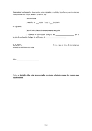 230
Realizadoel análisisde losdocumentosantesindicadosyrecibidoslosinformespertinenteslos
componentes del Equipo docente acuerdan por:
 Unanimidad
 Mayoría de ____ votos a favor y ___ en contra
lo siguiente:
 Ratificar la calificación anteriormente otorgada.
 Modificar la calificación otorgada de ______________________ en la
sesión de evaluación final por la calificación de _______________________ .
EL TUTOR/A Firma y pie de firma de los restantes
miembros del Equipo docente,
Fdo.: __________________________
Nota. La decisión debe estar argumentada, no siendo suficiente marcar los cuadros que
correspondan.
 