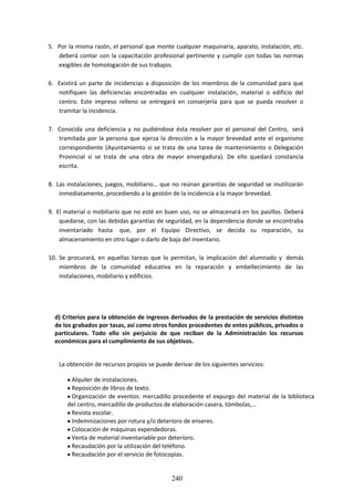 240
5. Por la mismarazón,el personal que monte cualquier maquinaria, aparato, instalación, etc.
deberá contar con la capacitación profesional pertinente y cumplir con todas las normas
exigibles de homologación de sus trabajos.
6. Existirá un parte de incidencias a disposición de los miembros de la comunidad para que
notifiquen las deficiencias encontradas en cualquier instalación, material o edificio del
centro. Este impreso relleno se entregará en conserjería para que se pueda resolver o
tramitar la incidencia.
7. Conocida una deficiencia y no pudiéndose ésta resolver por el personal del Centro, será
tramitada por la persona que ejerza la dirección a la mayor brevedad ante el organismo
correspondiente (Ayuntamiento si se trata de una tarea de mantenimiento o Delegación
Provincial si se trata de una obra de mayor envergadura). De ello quedará constancia
escrita.
8. Las instalaciones,juegos, mobiliario… que no reúnan garantías de seguridad se inutilizarán
inmediatamente, procediendo a la gestión de la incidencia a la mayor brevedad.
9. El material o mobiliario que no esté en buen uso, no se almacenará en los pasillos. Deberá
quedarse,conlasdebidasgarantíasde seguridad, en la dependencia donde se encontraba
inventariado hasta que, por el Equipo Directivo, se decida su reparación, su
almacenamiento en otro lugar o darlo de baja del inventario.
10. Se procurará, en aquellas tareas que lo permitan, la implicación del alumnado y demás
miembros de la comunidad educativa en la reparación y embellecimiento de las
instalaciones, mobiliario y edificios.
d) Criterios para la obtención de ingresos derivados de la prestación de servicios distintos
de losgrabados por tasas, así como otros fondosprocedentesde entes públicos, privados o
particulares. Todo ello sin perjuicio de que reciban de la Administración los recursos
económicos para el cumplimiento de sus objetivos.
La obtención de recursos propios se puede derivar de los siguientes servicios:
Alquiler de instalaciones.
Reposición de libros de texto.
Organizaciónde eventos: mercadillo procedente el expurgo del material de la biblioteca
del centro, mercadillo de productos de elaboración casera, tómbolas,…
Revista escolar.
Indemnizaciones por rotura y/o deterioro de enseres.
Colocación de máquinas expendedoras.
Venta de material inventariable por deterioro.
Recaudación por la utilización del teléfono.
Recaudación por el servicio de fotocopias.
 