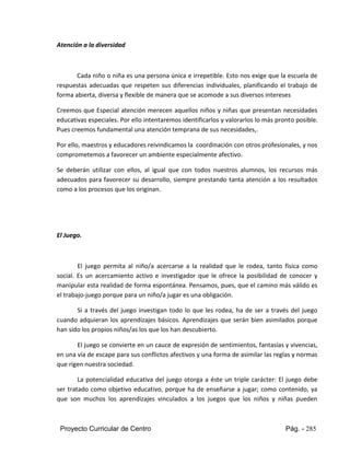 Proyecto Curricular de Centro Pág. - 285
Atención a la diversidad
Cada niño o niña es una persona única e irrepetible. Esto nos exige que la escuela de
respuestas adecuadas que respeten sus diferencias individuales, planificando el trabajo de
forma abierta, diversa y flexible de manera que se acomode a sus diversos intereses
Creemos que Especial atención merecen aquellos niños y niñas que presentan necesidades
educativas especiales. Por ello intentaremos identificarlos y valorarlos lo más pronto posible.
Pues creemos fundamental una atención temprana de sus necesidades,.
Por ello, maestros y educadores reivindicamos la coordinación con otros profesionales, y nos
comprometemos a favorecer un ambiente especialmente afectivo.
Se deberán utilizar con ellos, al igual que con todos nuestros alumnos, los recursos más
adecuados para favorecer su desarrollo, siempre prestando tanta atención a los resultados
como a los procesos que los originan.
El Juego.
El juego permita al niño/a acercarse a la realidad que le rodea, tanto física como
social. Es un acercamiento activo e investigador que le ofrece la posibilidad de conocer y
manipular esta realidad de forma espontánea. Pensamos, pues, que el camino más válido es
el trabajo-juego porque para un niño/a jugar es una obligación.
Si a través del juego investigan todo lo que les rodea, ha de ser a través del juego
cuando adquieran los aprendizajes básicos. Aprendizajes que serán bien asimilados porque
han sido los propios niños/as los que los han descubierto.
El juego se convierte en un cauce de expresión de sentimientos, fantasías y vivencias,
en una vía de escape para sus conflictos afectivos y una forma de asimilar las reglas y normas
que rigen nuestra sociedad.
La potencialidad educativa del juego otorga a éste un triple carácter: El juego debe
ser tratado como objetivo educativo, porque ha de enseñarse a jugar; como contenido, ya
que son muchos los aprendizajes vinculados a los juegos que los niños y niñas pueden
 