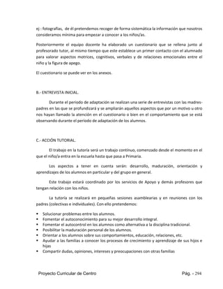 Proyecto Curricular de Centro Pág. - 294
ej : fotografías, de él pretendemos recoger de forma sistemática la información que nosotros
consideramos mínima para empezar a conocer a los niños/as.
Posteriormente el equipo docente ha elaborado un cuestionario que se rellena junto al
profesorado tutor, al mismo tiempo que este establece un primer contacto con el alumnado
para valorar aspectos motrices, cognitivos, verbales y de relaciones emocionales entre el
niño y la figura de apego.
El cuestionario se puede ver en los anexos.
B.- ENTREVISTA INICIAL.
Durante el periodo de adaptación se realizan una serie de entrevistas con las madres-
padres en las que se profundizará y se ampliarán aquellos aspectos que por un motivo u otro
nos hayan llamado la atención en el cuestionario o bien en el comportamiento que se está
observando durante el período de adaptación de los alumnos.
C.- ACCIÓN TUTORIAL.
El trabajo en la tutoría será un trabajo contínuo, comenzado desde el momento en el
que el niño/a entra en la escuela hasta que pasa a Primaria.
Los aspectos a tener en cuenta serán: desarrollo, maduración, orientación y
aprendizajes de los alumnos en particular y del grupo en general.
Este trabajo estará coordinado por los servicios de Apoyo y demás profesores que
tengan relación con los niños.
La tutoría se realizará en pequeñas sesiones asamblearias y en reuniones con los
padres (colectivas e individuales). Con ello pretendemos:
 Solucionar problemas entre los alumnos.
 Fomentar el autoconocimiento para su mejor desarrollo integral.
 Fomentar el autocontrol en los alumnos como alternativa a la disciplina tradicional.
 Posibilitar la maduración personal de los alumnos.
 Orientar a los alumnos sobre sus comportamientos, educación, relaciones, etc.
 Ayudar a las familias a conocer los procesos de crecimiento y aprendizaje de sus hijos e
hijas
 Compartir dudas, opiniones, intereses y preocupaciones con otras familias
 