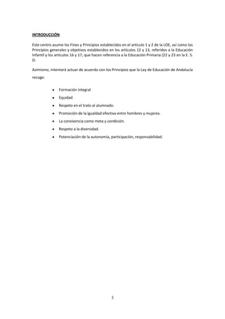 3
INTRODUCCIÓN
Este centro asume losFinesyPrincipiosestablecidosenel artículo 1 y 2 de la LOE, así como los
Principiosgenerales y objetivos establecidos en los artículos 12 y 13, referidos a la Educación
Infantil y los artículos 16 y 17, que hacen referencia a la Educación Primaria (22 y 23 en la E. S.
O.
Asimismo,intentaráactuarde acuerdocon losPrincipiosque laLeyde Educación de Andalucía
recoge:
 Formación integral
 Equidad
 Respeto en el trato al alumnado.
 Promoción de la igualdad efectiva entre hombres y mujeres.
 La convivencia como meta y condición.
 Respeto a la diversidad.
 Potenciación de la autonomía, participación, responsabilidad.
 