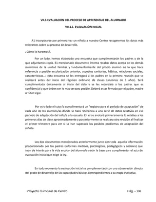 Proyecto Curricular de Centro Pág. - 300
VII.1.EVALUACION DEL PROCESO DE APRENDIZAJE DEL ALUMNADO
VII.1.1. EVALUACIÓN INICIAL
A1 incorporarse por primera vez un niño/a a nuestro Centro recogeremos los datos más
relevantes sobre su proceso de desarrollo.
¿Cómo lo haremos?.
Por un lado, hemos elaborado una encuesta que cumplimentarán los padres y de la
que adjuntamos copia. E1 mencionado documento intenta recabar datos acerca de los demás
miembros de la unidad familiar y fundamentalmente del propio alumno en lo que hace
referencia a posible escolarización anterior, aspectos sanitarios, hábitos, relaciones sociales,
características...; esta encuesta se les entregará a los padres en la primera reunión que se
realizará antes del inicio del régimen ordinario de clases (alumnos de 3 años). Será
cumplimentada únicamente al inicio del ciclo y se les recordará a los padres que es
confidencial y que deben ser lo más veraces posible. Deberá estar firmado por el padre, madre
o tutor legal.
Por otro lado el tutor/a cumplimentará un "registro para el período de adaptación" de
cada uno de los alumnos/as donde se hará referencia a una serie de datos relativos en ese
periodo de adaptación del niño/a a la escuela. En el se anotará primeramente lo relativo a los
primeros días de clase aproximadamente y posteriormente se realizara otra revisión al finalizar
el primer trimestre para ver si se han superado los posibles problemas de adaptación del
niño/a.
Los dos documentos mencionados anteriormente junto con toda aquella información
proporcionada por los padres (informes médicos, psicológicos, pedagógicos y sociales) que
sean de interés para la vida escolar del alumno/a serán la base para cumplimentar el acta de
evaluación inicial que exige la ley.
En todo momento la evaluación inicial se complementará con una observación directa
del grado de desarrollo de las capacidades básicas correspondientes a su etapa evolutiva.
 