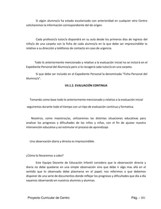 Proyecto Curricular de Centro Pág. - 301
Si algún alumno/a ha estado escolarizado con anterioridad en cualquier otro Centro
solicitaremos la información correspondiente del de origen.
Cada profesor/a tutor/a dispondrá en su aula desde los primeros días de ingreso del
niño/a de una carpeta con la ficha de cada alumno/a en la que debe ser imprescindible lo
relativo a su dirección y teléfonos de contacto en caso de urgencia.
Todo lo anteriormente mencionado y relativo a la evaluación inicial no se incluirá en el
Expediente Personal del Alumno/a pero si lo recogerá cada tutor/a en una carpeta.
Sí que debe ser incluido en el Expediente Personal la denominada "Ficha Personal del
Alumno/a".
VII.1.2. EVALUACIÓN CONTINUA
Tomando como base todo lo anteriormente mencionado y relativo a la evaluación inicial
seguiremos durante todo el tiempo con un tipo de evaluación continua y formativa.
Nosotros, como maestros/as, utilizaremos las distintas situaciones educativas para
analizar los progresos y dificultades de los niños y niñas, con el fin de ajustar nuestra
intervención educativa y así estimular el proceso de aprendizaje.
Una observación diaria y directa es imprescindible.
¿Cómo lo llevaremos a cabo?
Este Equipo Docente de Educación Infantil considera que la observación directa y
diaria no debe quedarse en una simple observación sino que debe ir algo mas allá en el
sentido que lo observado debe plasmarse en el papel; nos referimos a que debemos
disponer de una serie de documentos donde reflejar los progresos y dificultades que día a día
vayamos observando en nuestros alumnos y alumnas.
 