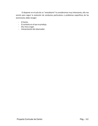 Proyecto Curricular de Centro Pág. - 302
El disponer en el aula de un "anecdotario" lo consideramos muy interesante, ello nos
servirá para seguir la evolución de conductas particulares o problemas específicos de los
alumnos/as; debe recoger:
- El hecho.
- El contexto en el que se produjo.
- Día, hora y lugar.
- Interpretación del observador.
 