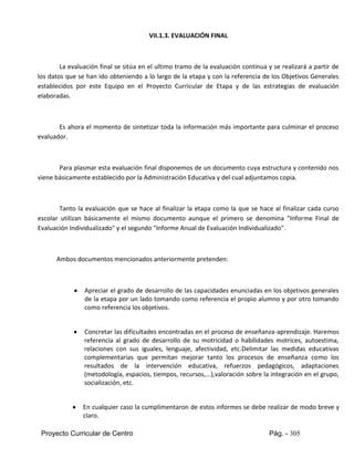 Proyecto Curricular de Centro Pág. - 305
VII.1.3. EVALUACIÓN FINAL
La evaluación final se sitúa en el ultimo tramo de la evaluación continua y se realizará a partir de
los datos que se han ido obteniendo a lo largo de la etapa y con la referencia de los Objetivos Generales
establecidos por este Equipo en el Proyecto Curricular de Etapa y de las estrategias de evaluación
elaboradas.
Es ahora el momento de sintetizar toda la información más importante para culminar el proceso
evaluador.
Para plasmar esta evaluación final disponemos de un documento cuya estructura y contenido nos
viene básicamente establecido por la Administración Educativa y del cual adjuntamos copia.
Tanto la evaluación que se hace al finalizar la etapa como la que se hace al finalizar cada curso
escolar utilizan básicamente el mismo documento aunque el primero se denomina "Informe Final de
Evaluación Individualizado" y el segundo "Informe Anual de Evaluación Individualizado".
Ambos documentos mencionados anteriormente pretenden:
 Apreciar el grado de desarrollo de las capacidades enunciadas en los objetivos generales
de la etapa por un lado tomando como referencia el propio alumno y por otro tomando
como referencia los objetivos.
 Concretar las dificultades encontradas en el proceso de enseñanza-aprendizaje. Haremos
referencia al grado de desarrollo de su motricidad o habilidades motrices, autoestima,
relaciones con sus iguales, lenguaje, afectividad, etc.Delimitar las medidas educativas
complementarias que permitan mejorar tanto los procesos de enseñanza como los
resultados de la intervención educativa, refuerzos pedagógicos, adaptaciones
(metodología, espacios, tiempos, recursos,...),valoración sobre la integración en el grupo,
socialización, etc.
 En cualquier caso la cumplimentaron de estos informes se debe realizar de modo breve y
claro.
 