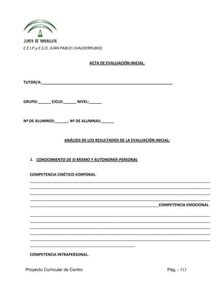 Proyecto Curricular de Centro Pág. - 313
C.E.I.P.y E.S.O. JUAN PABLO I (VALDERRUBIO)
ACTA DE EVALUACIÓN INICIAL.
TUTOR/A:_____________________________________________________________
GRUPO:______ CICLO:______ NIVEL:______
Nº DE ALUMNOS:______. Nº DE ALUMNAS:______
ANÁLISIS DE LOS RESULTADOS DE LA EVALUACIÓN INICIAL:
1. CONOCIMIENTO DE SI MISMO Y AUTONOMÍA PERSONAL
COMPETENCIA CINÉTICO-CORPORAL.
____________________________________________________________________________________
____________________________________________________________________________________
____________________________________________________________________________________
____________________________________________________________________________________
____________________________________________________________COMPETENCIA EMOCIONAL
____________________________________________________________________________________
____________________________________________________________________________________
____________________________________________________________________________________
____________________________________________________________________________________
____________________________________________________________________________________
_________________________________________________
COMPETENCIA INTRAPERSONAL.
 