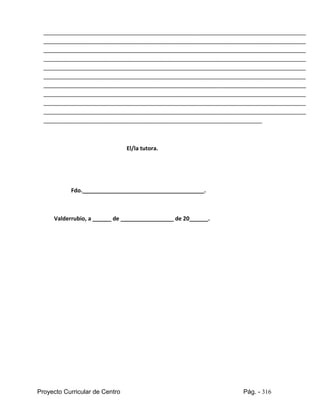 Proyecto Curricular de Centro Pág. - 316
____________________________________________________________________________________
____________________________________________________________________________________
____________________________________________________________________________________
____________________________________________________________________________________
____________________________________________________________________________________
____________________________________________________________________________________
____________________________________________________________________________________
____________________________________________________________________________________
____________________________________________________________________________________
____________________________________________________________________________________
______________________________________________________________________
El/la tutora.
Fdo._______________________________________.
Valderrubio, a ______ de _________________ de 20______.
 