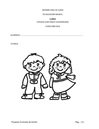 Proyecto Curricular de Centro Pág. - 342
INFORME FINAL DE CURSO
DE EDUCACIÓN INFANTIL
4 AÑOS
CEIPyESO JUAN PABLO I (VALDERRUBIO)
CURSO 2009-2010
ALUMNO/A ................................................................................................................................
TUTOR/A:
 
