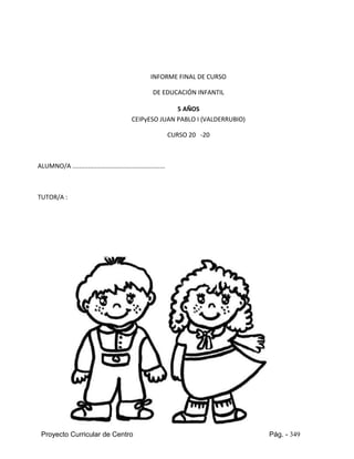 Proyecto Curricular de Centro Pág. - 349
INFORME FINAL DE CURSO
DE EDUCACIÓN INFANTIL
5 AÑOS
CEIPyESO JUAN PABLO I (VALDERRUBIO)
CURSO 20 -20
ALUMNO/A .....................................................
TUTOR/A :
 