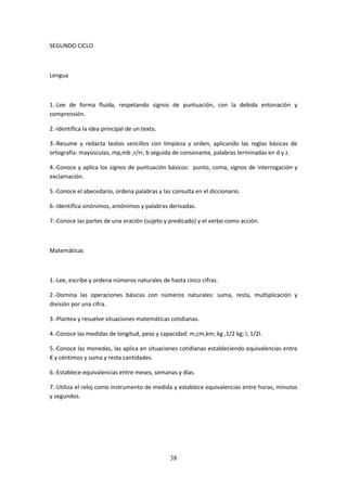 38
SEGUNDO CICLO
Lengua
1.-Lee de forma fluida, respetando signos de puntuación, con la debida entonación y
comprensión.
2.-Identifica la idea principal de un texto.
3.-Resume y redacta textos sencillos con limpieza y orden, aplicando las reglas básicas de
ortografía: mayúsculas, mp,mb ,r/rr, b seguida de consonante, palabras terminadas en d y z.
4.-Conoce y aplica los signos de puntuación básicos: punto, coma, signos de interrogación y
exclamación.
5.-Conoce el abecedario, ordena palabras y las consulta en el diccionario.
6.-Identifica sinónimos, antónimos y palabras derivadas.
7.-Conoce las partes de una oración (sujeto y predicado) y el verbo como acción.
Matemáticas
1.-Lee, escribe y ordena números naturales de hasta cinco cifras.
2.-Domina las operaciones básicas con números naturales: suma, resta, multiplicación y
división por una cifra.
3.-Plantea y resuelve situaciones matemáticas cotidianas.
4.-Conoce las medidas de longitud, peso y capacidad: m,cm,km; kg ,1/2 kg; l, 1/2l.
5.-Conoce lasmonedas,lasaplicaensituacionescotidianasestableciendo equivalencias entre
€ y céntimos y suma y resta cantidades.
6.-Establece equivalencias entre meses, semanas y días.
7.-Utilizael reloj comoinstrumentode medidayestablece equivalencias entre horas, minutos
y segundos.
 
