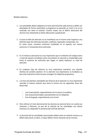 Proyecto Curricular de Centro Pág. - 387
Modelo didáctico:
1. Las actividades deben adaptarse al nivel atencional de cada alumno y deben ser
abordadas de forma sistemática y progresiva no pasando un nivel si no se ha
realizado con éxito el anterior. Cuanto mayor sea el déficit atencional del
alumno mas importante es dicha adecuación y graduación.
2. A veces la falta de atención no se manifiesta con el mismo nivel respecto a los
distintos tipos de estímulos (visuales, auditivos, espaciales, temporales, etc
En estos casos, conviene comenzar incidiendo en el aspecto con menos
carencia e ir incluyendo otros estímulos.
3. En el refuerzo atencional es muy importante que el ambiente de trabajo tanto
a nivel de espacio inmediato como circundante es esencial su simplicidad y por
tanto la ausencia de estímulos que hagan al sujeto dispersar su nivel de
atención.
4. En cualquier tipo de refuerzo es muy importante mantener una relación
afectiva de carácter positivo. En la atención esa importancia se multiplica ya
que esto motivará al alumno para conseguir los objetivos propuestos.
5. a la hora de plantear actividades de refuerzo de la atención es muy importante
recordar la intensa relación que tiene la misma con las siguientes áreas del
desarrollo:
- con la percepción, especialmente con la visual y la auditiva.
- Con la psicomotricidad, esencialmente con la relajación.
- Con el lenguaje, especialmente con el oral.
6. Para reforzar el nivel atencional de los alumnos es esencial tener en cuenta sus
intereses y aficiones, ya que de la relación de las actividades con dichos
intereses va a depender el aumento del nivel de atención.
7. La duración de las actividades atencionales deben estar en relación inversa a su
déficit atencional, es decir, a mayor déficit menor duración de las mismas.
 