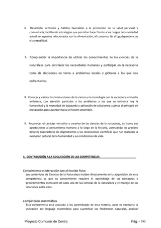 Proyecto Curricular de Centro Pág. - 395
6. Desarrollar actitudes y hábitos favorables a la promoción de la salud personal y
comunitaria,facilitandoestrategiasque permitanhacerfrente alosriesgosde lasociedad
actual enaspectosrelacionadosconlaalimentación,el consumo,lasdrogodependencias
y la sexualidad.
7. Comprender la importancia de utilizar los conocimientos de las ciencias de la
naturaleza para satisfacer las necesidades humanas y participar en la necesaria
toma de decisiones en torno a problemas locales y globales a los que nos
enfrentamos.
8. Conocery valorar lasinteraccionesde laciencia y la tecnología con la sociedad y el medio
ambiente, con atención particular a los problemas a los que se enfrenta hoy la
humanidadyla necesidadde búsquedayaplicaciónde soluciones,sujetas al principio de
precaución, para avanzar hacia un futuro sostenible.
9. Reconocer el carácter tentativo y creativo de las ciencias de la naturaleza, así como sus
aportaciones al pensamiento humano a lo largo de la historia, apreciando los grandes
debatessuperadores de dogmatismos y las revoluciones científicas que han marcado la
evolución cultural de la humanidad y sus condiciones de vida.
4. CONTRIBUCIÓN A LA ADQUISICIÓN DE LAS COMPETENCIAS
Conocimiento e interacción con el mundo físico
Los contenidosde Cienciasde laNaturaleza inciden directamente en la adquisición de esta
competencia ya que su conocimiento requiere el aprendizaje de los conceptos y
procedimientos esenciales de cada una de las ciencias de la naturaleza y el manejo de las
relaciones entre ellos.
Competencia matemática
Esta competencia está asociada a los aprendizajes de esta materia, pues es necesaria la
utilización del lenguaje matemático para cuantificar los fenómenos naturales, analizar
 