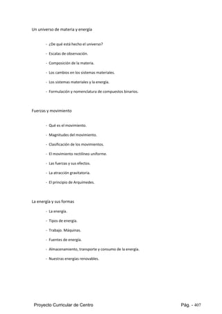 Proyecto Curricular de Centro Pág. - 407
Un universo de materia y energía
- ¿De qué está hecho el universo?
- Escalas de observación.
- Composición de la materia.
- Los cambios en los sistemas materiales.
- Los sistemas materiales y la energía.
- Formulación y nomenclatura de compuestos binarios.
Fuerzas y movimiento
- Qué es el movimiento.
- Magnitudes del movimiento.
- Clasificación de los movimientos.
- El movimiento rectilíneo uniforme.
- Las fuerzas y sus efectos.
- La atracción gravitatoria.
- El principio de Arquímedes.
La energía y sus formas
- La energía.
- Tipos de energía.
- Trabajo. Máquinas.
- Fuentes de energía.
- Almacenamiento, transporte y consumo de la energía.
- Nuestras energías renovables.
 