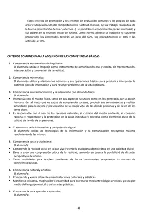 41
Estos criterios de promoción y los criterios de evaluación comunes y los propios de cada
área y tutor(valoracióndel comportamientoy actitudenclase,de lostrabajosrealizados, de
la buenapresentaciónde loscuadernos…) se pondránen conocimiento para el alumnado y
sus padres en la reunión inicial de tutoría. Como norma general se establece la siguiente
proporción: los contenidos tendrán un peso del 60%, los procedimientos el 30% y las
actitudes el 10%.
CRITERIOS COMUNES PARA LA ADQUISIÓN DE LAS COMPETENCIAS BÁSICAS:
1. Competencia en comunicación lingüística:
El alumno/autilizael lenguaje como instrumento de comunicación oral y escrita, de representación,
interpretación y compresión de la realidad.
2. Competencia matemática:
El alumno/a utiliza y relaciona los números y sus operaciones básicas para producir e interpretar la
distintos tipos de información y para resolver problemas de la vida cotidiana.
3. Competencia en el conocimiento y la interacción con el mundo físico:
El alumno/a:
 Interactúa con el mundo físico, tanto en sus aspectos naturales como en los generados por la acción
humana, de tal modo que es capaz de comprender sucesos, predecir sus consecuencias y realizar
actividadesparala mejora y preservación de la propia vida, de las demás personas y del resto de los
seres vivos.
 Es responsable con el uso de los recursos naturales, el cuidado del medio ambiente, el consumo
racional y responsable y la protección de la salud individual y colectiva como elementos clave de la
calidad de la vida de las personas.
4. Tratamiento de la información y competencia digital:
El alumno/a utiliza las tecnologías de la información y la comunicación extrayendo máximo
rendimiento de las mismas.
5. Competencia social y ciudadana:
El alumno/a:
 Comprende larealidadsocial enlaque vive yejerce laciudadaníademocráticaenuna sociedad plural.
 Lleva a cabo una comprensión crítica de la realidad, teniendo en cuenta la posibilidad de distintas
perspectivas de análisis.
 Tiene habilidades para resolver problemas de forma constructiva, respetando las normas de
convivencia básicas.
6. Competencia cultural y artística:
El alumno/a:
 Comprende y valora diferentes manifestaciones culturales y artísticas.
 Manifiestainiciativa,imaginaciónycreatividadparaexpresarse mediantecódigosartísticos,ya sea por
medio del lenguaje musical o de las artes plásticas.
7. Competencia para aprender a aprender:
El alumno/a:
 